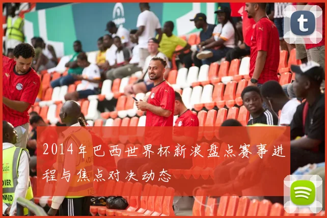 2014年巴西世界杯新浪盘点赛事进程与焦点对决动态