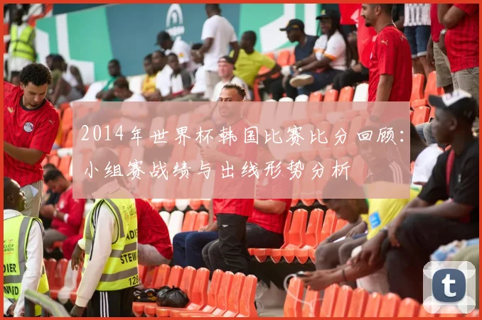 2014年世界杯韩国比赛比分回顾：小组赛战绩与出线形势分析