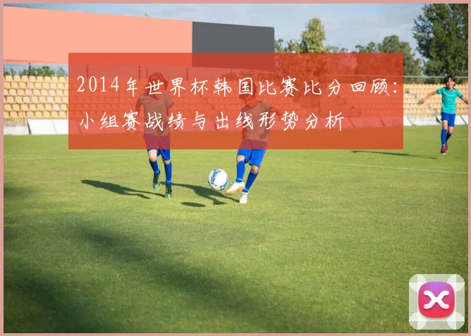 2014年世界杯韩国比赛比分回顾：小组赛战绩与出线形势分析