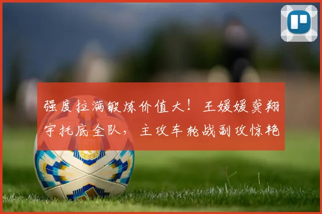 强度拉满锻炼价值大!王媛媛龚翔宇托底全队,主攻车轮战副攻惊艳
