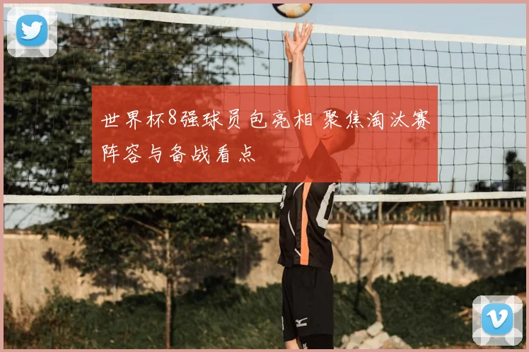 世界杯8强球员包亮相 聚焦淘汰赛阵容与备战看点